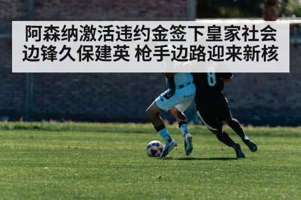 阿森纳激活违约金签下皇家社会边锋久保建英 枪手边路迎来新核